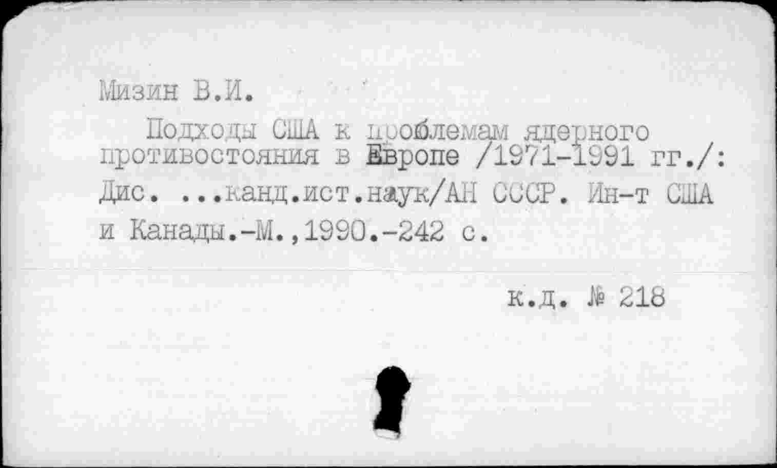 ﻿Мизин В.И.
Подходы США к поойлемам ядерного противостояния в Европе /1971-1991 гг./: Дис. ...панд.ист.наук/АН СССР. Ин-т США и Канады.-М.,1990.-242 с.
к.д. $ 218